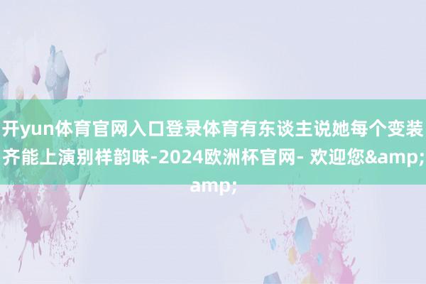 开yun体育官网入口登录体育有东谈主说她每个变装齐能上演别样韵味-2024欧洲杯官网- 欢迎您&