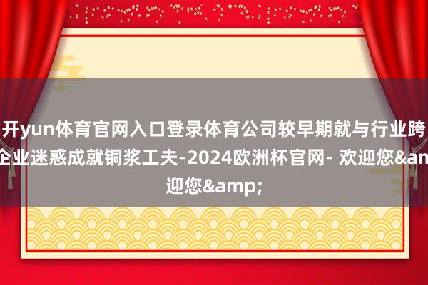 开yun体育官网入口登录体育公司较早期就与行业跨越企业迷惑成就铜浆工夫-2024欧洲杯官网- 欢迎您&