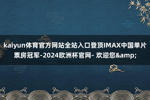 kaiyun体育官方网站全站入口登顶IMAX中国单片票房冠军-2024欧洲杯官网- 欢迎您&
