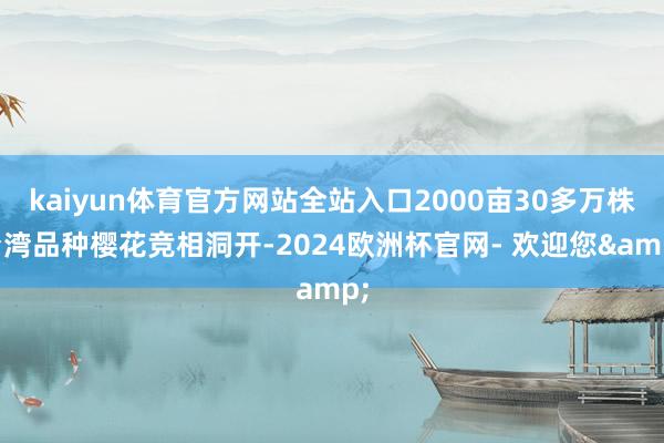 kaiyun体育官方网站全站入口2000亩30多万株台湾品种樱花竞相洞开-2024欧洲杯官网- 欢迎您&