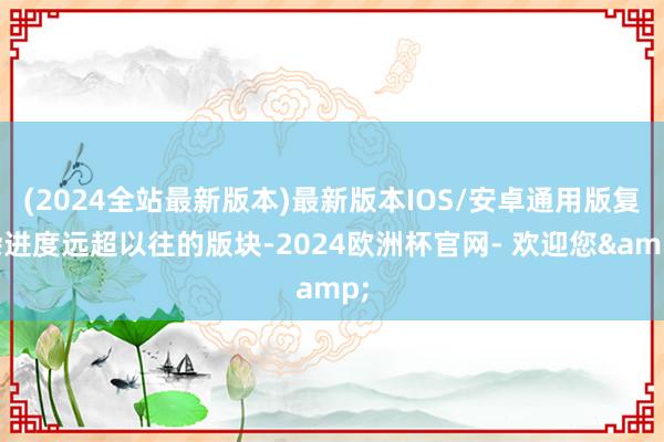 (2024全站最新版本)最新版本IOS/安卓通用版复杂进度远超以往的版块-2024欧洲杯官网- 欢迎您&