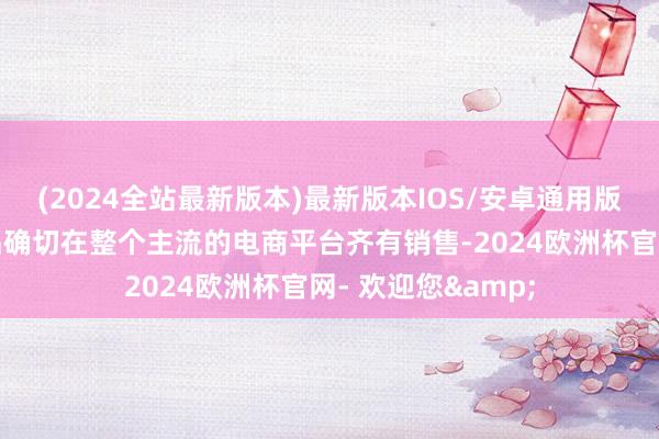 (2024全站最新版本)最新版本IOS/安卓通用版这些未授权的商品确切在整个主流的电商平台齐有销售-2024欧洲杯官网- 欢迎您&