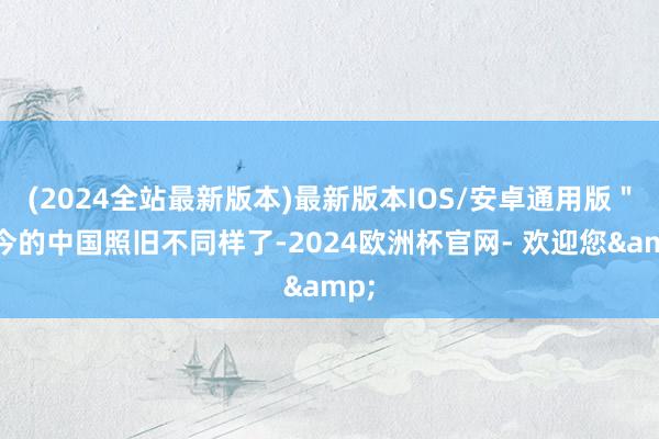 (2024全站最新版本)最新版本IOS/安卓通用版＂当今的中国照旧不同样了-2024欧洲杯官网- 欢迎您&