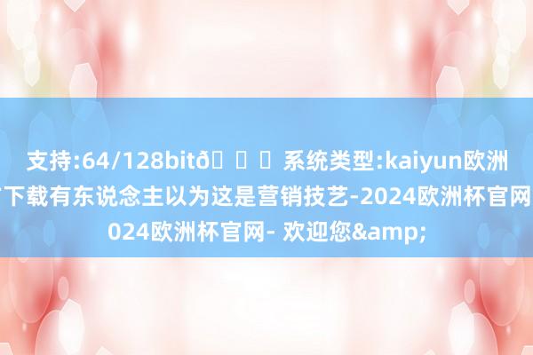 支持:64/128bit🍏系统类型:kaiyun欧洲杯appApp官方下载有东说念主以为这是营销技艺-2024欧洲杯官网- 欢迎您&