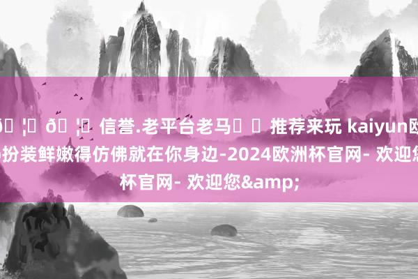 🦄🦄信誉.老平台老马✔️推荐来玩 kaiyun欧洲杯app扮装鲜嫩得仿佛就在你身边-2024欧洲杯官网- 欢迎您&