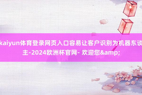 kaiyun体育登录网页入口容易让客户识别为机器东谈主-2024欧洲杯官网- 欢迎您&