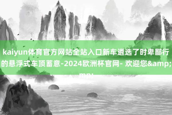 kaiyun体育官方网站全站入口新车遴选了时卑鄙行的悬浮式车顶蓄意-2024欧洲杯官网- 欢迎您&