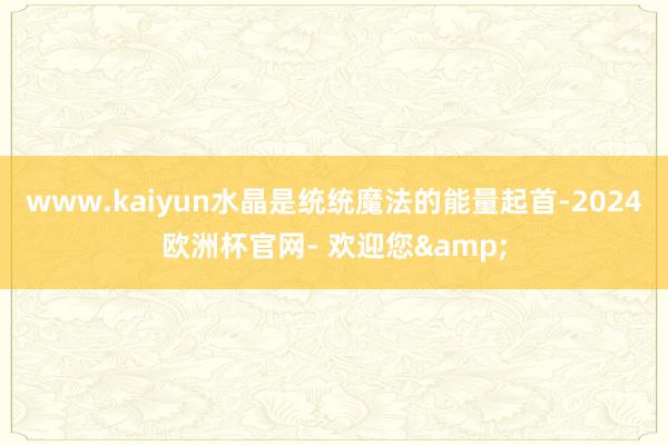 www.kaiyun水晶是统统魔法的能量起首-2024欧洲杯官网- 欢迎您&