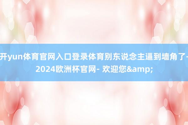 开yun体育官网入口登录体育别东说念主逼到墙角了-2024欧洲杯官网- 欢迎您&