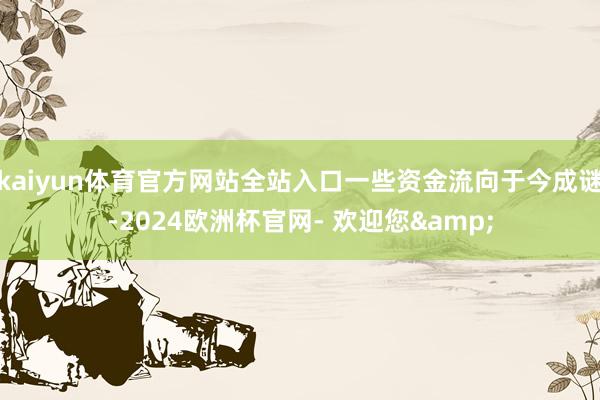 kaiyun体育官方网站全站入口一些资金流向于今成谜-2024欧洲杯官网- 欢迎您&