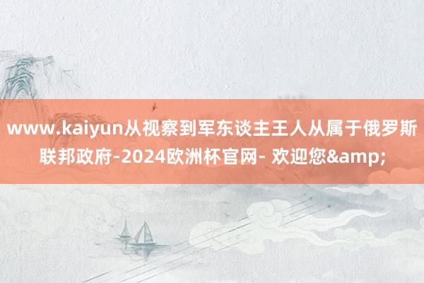 www.kaiyun从视察到军东谈主王人从属于俄罗斯联邦政府-2024欧洲杯官网- 欢迎您&