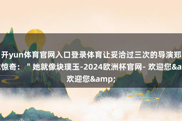 开yun体育官网入口登录体育让妥洽过三次的导演郑晓龙惊奇：＂她就像块璞玉-2024欧洲杯官网- 欢迎您&