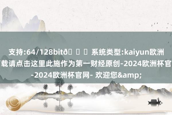 支持:64/128bit🍏系统类型:kaiyun欧洲杯appApp官方下载请点击这里此施作为第一财经原创-2024欧洲杯官网- 欢迎您&