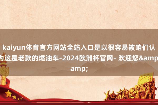 kaiyun体育官方网站全站入口是以很容易被咱们认为这是老款的燃油车-2024欧洲杯官网- 欢迎您&