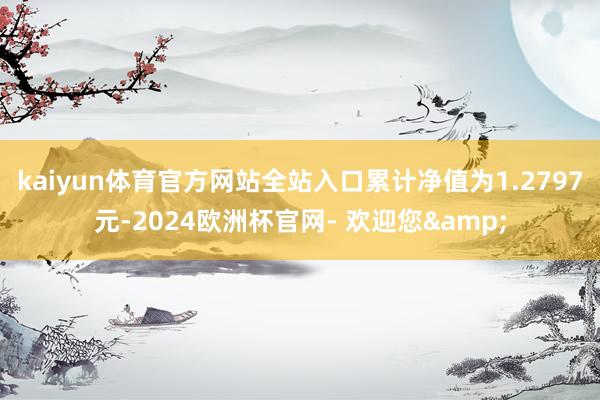 kaiyun体育官方网站全站入口累计净值为1.2797元-2024欧洲杯官网- 欢迎您&