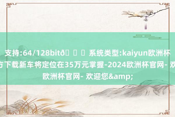 支持:64/128bit🍏系统类型:kaiyun欧洲杯appApp官方下载新车将定位在35万元掌握-2024欧洲杯官网- 欢迎您&