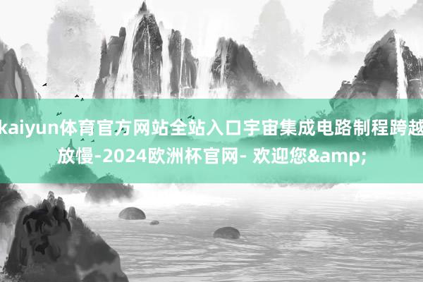kaiyun体育官方网站全站入口宇宙集成电路制程跨越放慢-2024欧洲杯官网- 欢迎您&