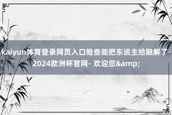 kaiyun体育登录网页入口险些能把东谈主给融解了-2024欧洲杯官网- 欢迎您&