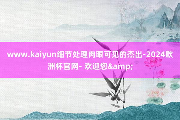 www.kaiyun细节处理肉眼可见的杰出-2024欧洲杯官网- 欢迎您&