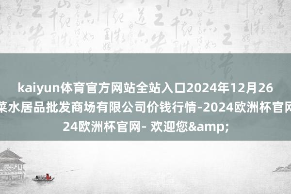 kaiyun体育官方网站全站入口2024年12月26日青岛市城阳蔬菜水居品批发商场有限公司价钱行情-2024欧洲杯官网- 欢迎您&