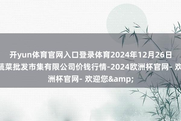开yun体育官网入口登录体育2024年12月26日青岛东庄头蔬菜批发市集有限公司价钱行情-2024欧洲杯官网- 欢迎您&