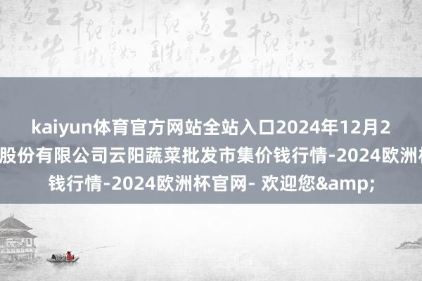 kaiyun体育官方网站全站入口2024年12月26日陕西泾云当代农业股份有限公司云阳蔬菜批发市集价钱行情-2024欧洲杯官网- 欢迎您&
