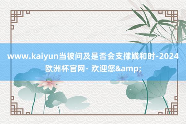 www.kaiyun当被问及是否会支撑媾和时-2024欧洲杯官网- 欢迎您&
