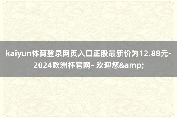 kaiyun体育登录网页入口正股最新价为12.88元-2024欧洲杯官网- 欢迎您&