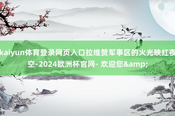 kaiyun体育登录网页入口拉维赞军事区的火光映红夜空-2024欧洲杯官网- 欢迎您&