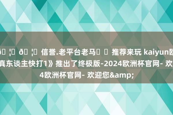 🦄🦄信誉.老平台老马✔️推荐来玩 kaiyun欧洲杯app《真东谈主快打1》推出了终极版-2024欧洲杯官网- 欢迎您&