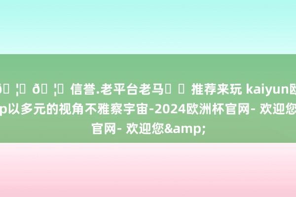 🦄🦄信誉.老平台老马✔️推荐来玩 kaiyun欧洲杯app以多元的视角不雅察宇宙-2024欧洲杯官网- 欢迎您&