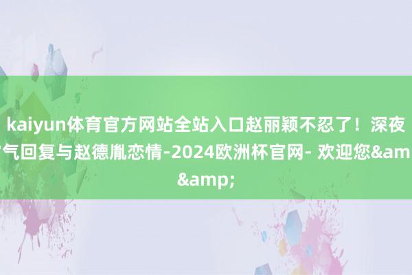 kaiyun体育官方网站全站入口赵丽颖不忍了！深夜霸气回复与赵德胤恋情-2024欧洲杯官网- 欢迎您&