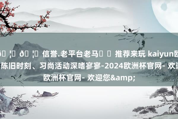 🦄🦄信誉.老平台老马✔️推荐来玩 kaiyun欧洲杯app对陈旧时刻、习尚活动深嗜寥寥-2024欧洲杯官网- 欢迎您&