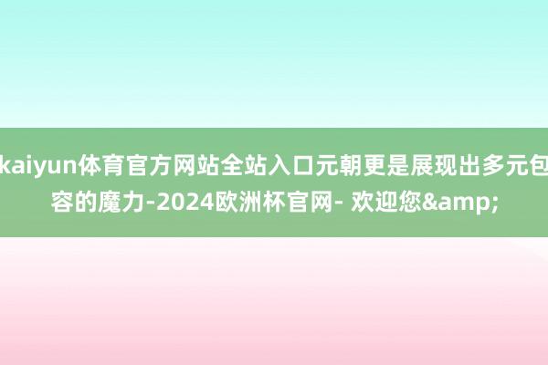 kaiyun体育官方网站全站入口元朝更是展现出多元包容的魔力-2024欧洲杯官网- 欢迎您&