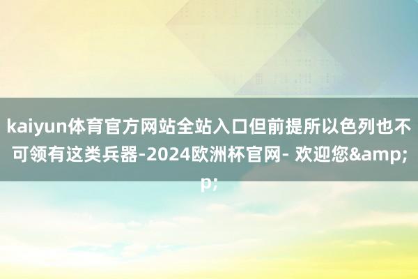 kaiyun体育官方网站全站入口但前提所以色列也不可领有这类兵器-2024欧洲杯官网- 欢迎您&