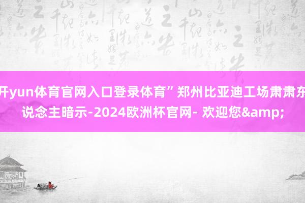 开yun体育官网入口登录体育”郑州比亚迪工场肃肃东说念主暗示-2024欧洲杯官网- 欢迎您&