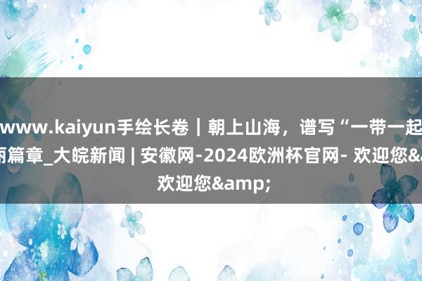 www.kaiyun手绘长卷｜朝上山海，谱写“一带一起”壮丽篇章_大皖新闻 | 安徽网-2024欧洲杯官网- 欢迎您&