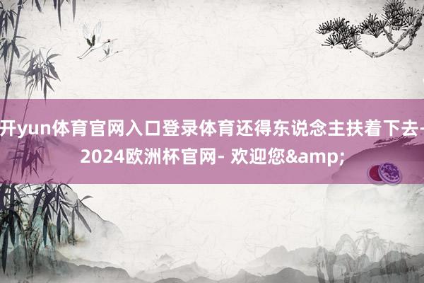 开yun体育官网入口登录体育还得东说念主扶着下去-2024欧洲杯官网- 欢迎您&