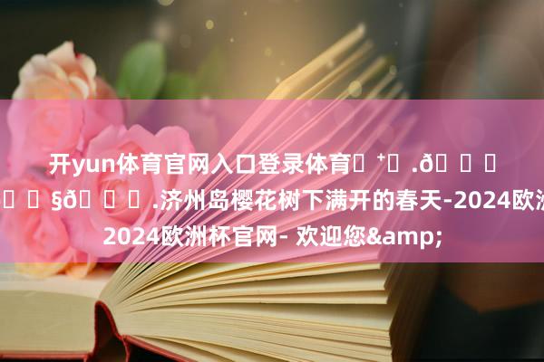 开yun体育官网入口登录体育◛⁺⑅.𝙎𝙖𝙠𝙪𝙧𝙖.济州岛樱花树下满开的春天-2024欧洲杯官网- 欢迎您&