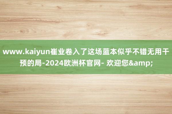 www.kaiyun崔业卷入了这场蓝本似乎不错无用干预的局-2024欧洲杯官网- 欢迎您&
