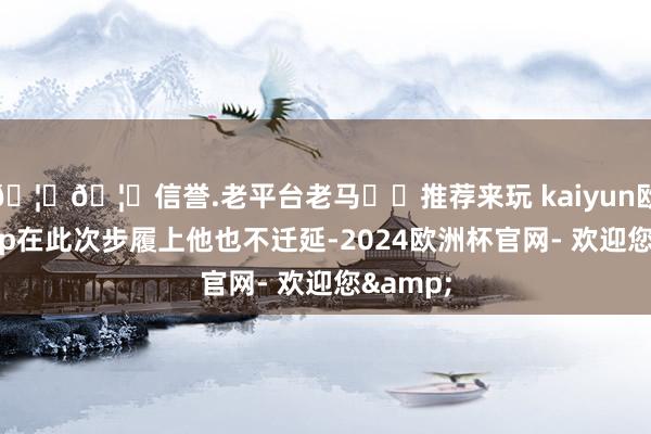 🦄🦄信誉.老平台老马✔️推荐来玩 kaiyun欧洲杯app在此次步履上他也不迁延-2024欧洲杯官网- 欢迎您&
