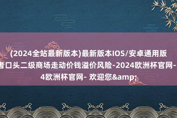 (2024全站最新版本)最新版本IOS/安卓通用版特此教导投资者口头二级商场走动价钱溢价风险-2024欧洲杯官网- 欢迎您&