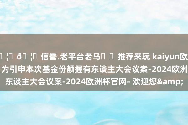 🦄🦄信誉.老平台老马✔️推荐来玩 kaiyun欧洲杯app 为引申本次基金份额握有东谈主大会议案-2024欧洲杯官网- 欢迎您&