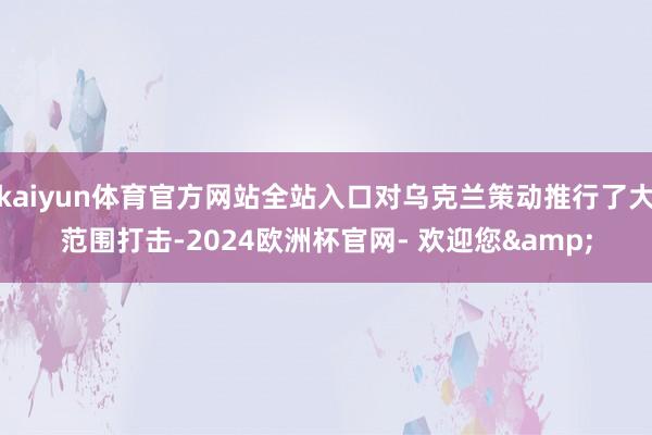 kaiyun体育官方网站全站入口对乌克兰策动推行了大范围打击-2024欧洲杯官网- 欢迎您&