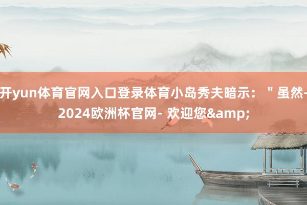 开yun体育官网入口登录体育小岛秀夫暗示：＂虽然-2024欧洲杯官网- 欢迎您&
