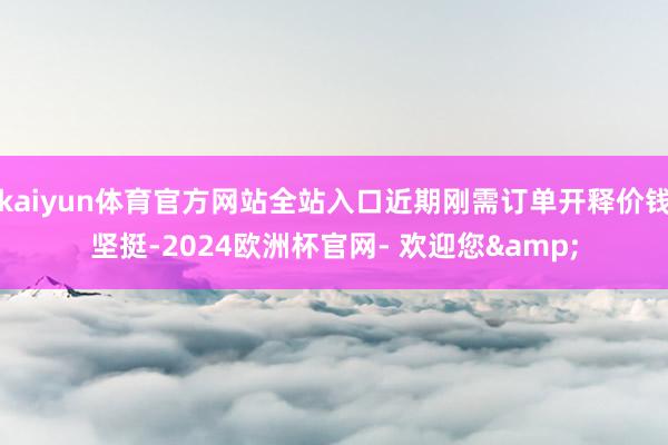 kaiyun体育官方网站全站入口近期刚需订单开释价钱坚挺-2024欧洲杯官网- 欢迎您&