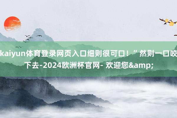 kaiyun体育登录网页入口细则很可口！”然则一口咬下去-2024欧洲杯官网- 欢迎您&