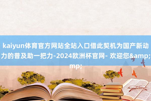 kaiyun体育官方网站全站入口借此契机为国产新动力的普及助一把力-2024欧洲杯官网- 欢迎您&