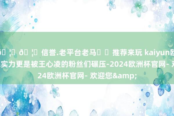 🦄🦄信誉.老平台老马✔️推荐来玩 kaiyun欧洲杯app唱跳实力更是被王心凌的粉丝们碾压-2024欧洲杯官网- 欢迎您&