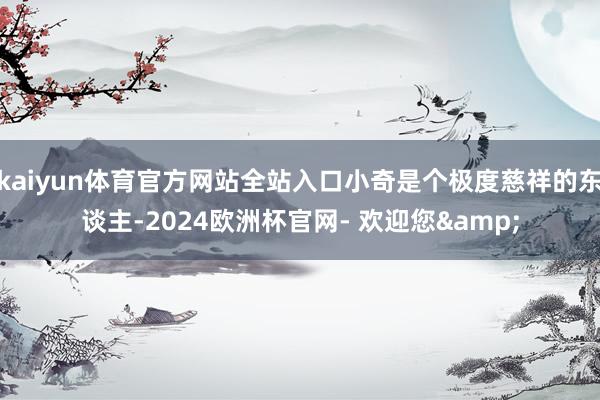 kaiyun体育官方网站全站入口小奇是个极度慈祥的东谈主-2024欧洲杯官网- 欢迎您&